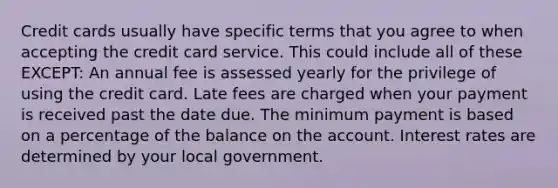 Credit cards usually have specific terms that you agree to when accepting the credit card service. This could include all of these EXCEPT: An annual fee is assessed yearly for the privilege of using the credit card. Late fees are charged when your payment is received past the date due. The minimum payment is based on a percentage of the balance on the account. Interest rates are determined by your local government.