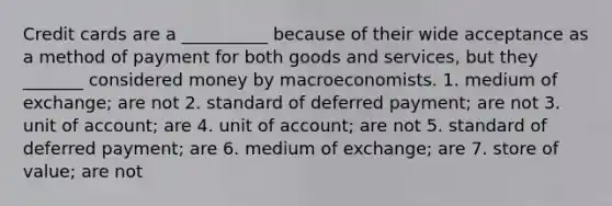 Credit cards are a __________ because of their wide acceptance as a method of payment for both goods and services, but they _______ considered money by macroeconomists. 1. medium of exchange; are not 2. standard of deferred payment; are not 3. unit of account; are 4. unit of account; are not 5. standard of deferred payment; are 6. medium of exchange; are 7. store of value; are not