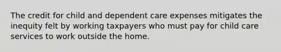 The credit for child and dependent care expenses mitigates the inequity felt by working taxpayers who must pay for child care services to work outside the home.