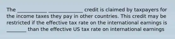 The ____________ ______________ credit is claimed by taxpayers for the income taxes they pay in other countries. This credit may be restricted if the effective tax rate on the international earnings is ________ than the effective US tax rate on international earnings