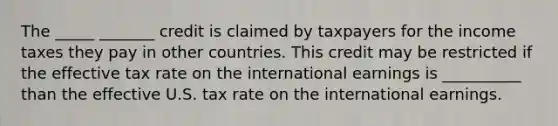 The _____ _______ credit is claimed by taxpayers for the income taxes they pay in other countries. This credit may be restricted if the effective tax rate on the international earnings is __________ than the effective U.S. tax rate on the international earnings.