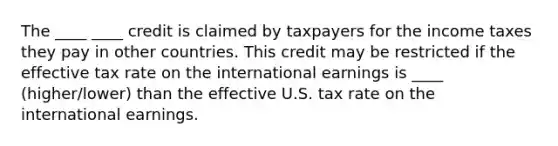 The ____ ____ credit is claimed by taxpayers for the income taxes they pay in other countries. This credit may be restricted if the effective tax rate on the international earnings is ____ (higher/lower) than the effective U.S. tax rate on the international earnings.