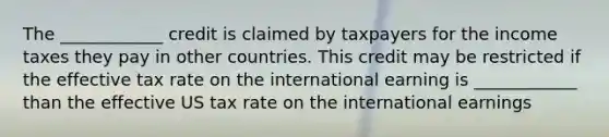 The ____________ credit is claimed by taxpayers for the income taxes they pay in other countries. This credit may be restricted if the effective tax rate on the international earning is ____________ than the effective US tax rate on the international earnings