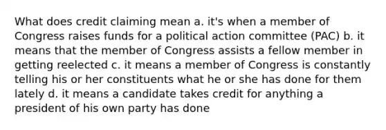 What does credit claiming mean a. it's when a member of Congress raises funds for a political action committee (PAC) b. it means that the member of Congress assists a fellow member in getting reelected c. it means a member of Congress is constantly telling his or her constituents what he or she has done for them lately d. it means a candidate takes credit for anything a president of his own party has done