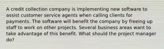 A credit collection company is implementing new software to assist customer service agents when calling clients for payments. The software will benefit the company by freeing up staff to work on other projects. Several business areas want to take advantage of this benefit. What should the project manager do?