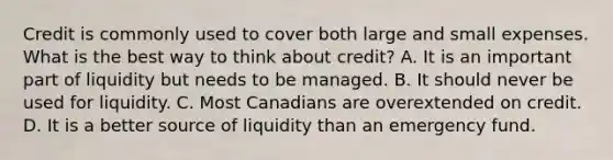 Credit is commonly used to cover both large and small expenses. What is the best way to think about​ credit? A. It is an important part of liquidity but needs to be managed. B. It should never be used for liquidity. C. Most Canadians are overextended on credit. D. It is a better source of liquidity than an emergency fund.