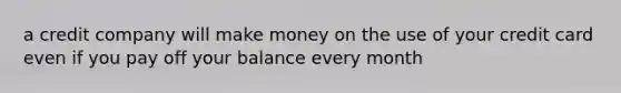 a credit company will make money on the use of your credit card even if you pay off your balance every month