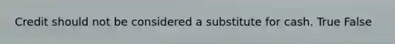 Credit should not be considered a substitute for cash. True False