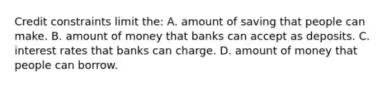 Credit constraints limit the: A. amount of saving that people can make. B. amount of money that banks can accept as deposits. C. interest rates that banks can charge. D. amount of money that people can borrow.