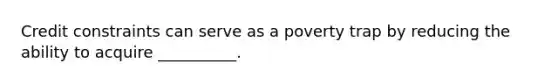 Credit constraints can serve as a poverty trap by reducing the ability to acquire __________.