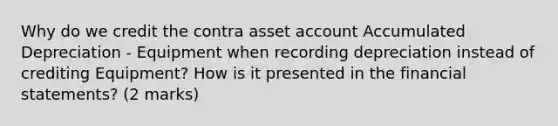 Why do we credit the contra asset account Accumulated Depreciation - Equipment when recording depreciation instead of crediting Equipment? How is it presented in the financial statements? (2 marks)