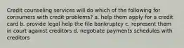 Credit counseling services will do which of the following for consumers with credit problems? a. help them apply for a credit card b. provide legal help the file bankruptcy c. represent them in court against creditors d. negotiate payments schedules with creditors