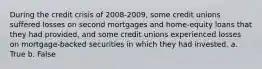 During the credit crisis of 2008-2009, some credit unions suffered losses on second mortgages and home-equity loans that they had provided, and some credit unions experienced losses on mortgage-backed securities in which they had invested. a. True b. False