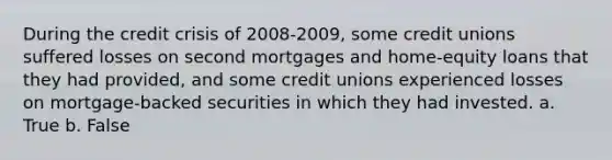 During the credit crisis of 2008-2009, some credit unions suffered losses on second mortgages and home-equity loans that they had provided, and some credit unions experienced losses on mortgage-backed securities in which they had invested. a. True b. False