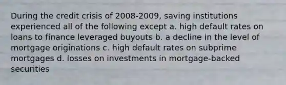 During the credit crisis of 2008-2009, saving institutions experienced all of the following except a. high default rates on loans to finance leveraged buyouts b. a decline in the level of mortgage originations c. high default rates on subprime mortgages d. losses on investments in mortgage-backed securities