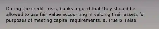 During the credit crisis, banks argued that they should be allowed to use fair value accounting in valuing their assets for purposes of meeting capital requirements. a. True b. False