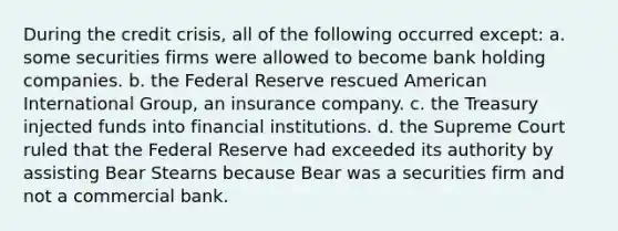 During the credit crisis, all of the following occurred except: a. some securities firms were allowed to become bank holding companies. b. the Federal Reserve rescued American International Group, an insurance company. c. the Treasury injected funds into financial institutions. d. the Supreme Court ruled that the Federal Reserve had exceeded its authority by assisting Bear Stearns because Bear was a securities firm and not a commercial bank.