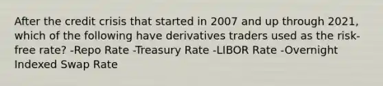 After the credit crisis that started in 2007 and up through 2021, which of the following have derivatives traders used as the risk-free rate? -Repo Rate -Treasury Rate -LIBOR Rate -Overnight Indexed Swap Rate