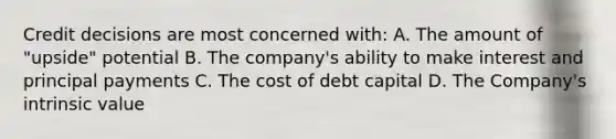 Credit decisions are most concerned with: A. The amount of "upside" potential B. The company's ability to make interest and principal payments C. The cost of debt capital D. The Company's intrinsic value