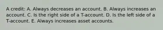 A credit: A. Always decreases an account. B. Always increases an account. C. Is the right side of a T-account. D. Is the left side of a T-account. E. Always increases asset accounts.