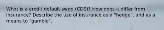 What is a credit default swap (CDS)? How does it differ from insurance? Describe the use of insurance as a "hedge", and as a means to "gamble".