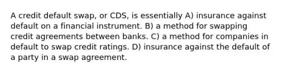 A credit default swap, or CDS, is essentially A) insurance against default on a financial instrument. B) a method for swapping credit agreements between banks. C) a method for companies in default to swap credit ratings. D) insurance against the default of a party in a swap agreement.