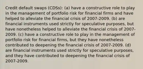 Credit default swaps (CDSs): (a) have a constructive role to play in the management of portfolio risk for financial firms and have helped to alleviate the financial crisis of 2007-2009. (b) are financial instruments used strictly for speculative purposes, but have nonetheless helped to alleviate the financial crisis of 2007-2009. (c) have a constructive role to play in the management of portfolio risk for financial firms, but they have nonetheless contributed to deepening the financial crisis of 2007-2009. (d) are financial instruments used strictly for speculative purposes, and they have contributed to deepening the financial crisis of 2007-2009.