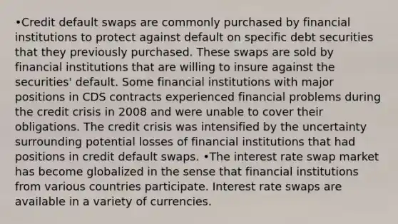 •Credit default swaps are commonly purchased by financial institutions to protect against default on specific debt securities that they previously purchased. These swaps are sold by financial institutions that are willing to insure against the securities' default. Some financial institutions with major positions in CDS contracts experienced financial problems during the credit crisis in 2008 and were unable to cover their obligations. The credit crisis was intensified by the uncertainty surrounding potential losses of financial institutions that had positions in credit default swaps. •The interest rate swap market has become globalized in the sense that financial institutions from various countries participate. Interest rate swaps are available in a variety of currencies.