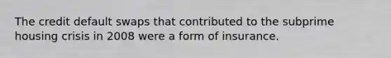 The credit default swaps that contributed to the subprime housing crisis in 2008 were a form of insurance.