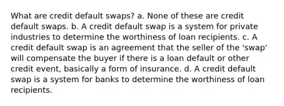 What are credit default swaps? a. None of these are credit default swaps. b. A credit default swap is a system for private industries to determine the worthiness of loan recipients. c. A credit default swap is an agreement that the seller of the 'swap' will compensate the buyer if there is a loan default or other credit event, basically a form of insurance. d. A credit default swap is a system for banks to determine the worthiness of loan recipients.