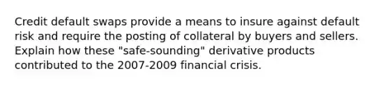 Credit default swaps provide a means to insure against default risk and require the posting of collateral by buyers and sellers. Explain how these "safe-sounding" derivative products contributed to the 2007-2009 financial crisis.