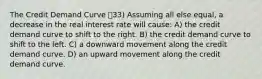 The Credit Demand Curve 33) Assuming all else equal, a decrease in the real interest rate will cause: A) the credit demand curve to shift to the right. B) the credit demand curve to shift to the left. C) a downward movement along the credit demand curve. D) an upward movement along the credit demand curve.