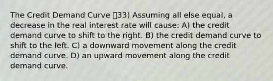 The Credit Demand Curve 33) Assuming all else equal, a decrease in the real interest rate will cause: A) the credit demand curve to shift to the right. B) the credit demand curve to shift to the left. C) a downward movement along the credit demand curve. D) an upward movement along the credit demand curve.