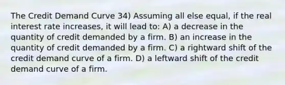 The Credit Demand Curve 34) Assuming all else equal, if the real interest rate increases, it will lead to: A) a decrease in the quantity of credit demanded by a firm. B) an increase in the quantity of credit demanded by a firm. C) a rightward shift of the credit demand curve of a firm. D) a leftward shift of the credit demand curve of a firm.