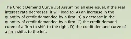 The Credit Demand Curve 35) Assuming all else equal, if the real interest rate decreases, it will lead to: A) an increase in the quantity of credit demanded by a firm. B) a decrease in the quantity of credit demanded by a firm. C) the credit demand curve of a firm to shift to the right. D) the credit demand curve of a firm shifts to the left.