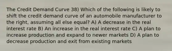 The Credit Demand Curve 38) Which of the following is likely to shift the credit demand curve of an automobile manufacturer to the right, assuming all else equal? A) A decrease in the real interest rate B) An increase in the real interest rate C) A plan to increase production and expand to newer markets D) A plan to decrease production and exit from existing markets