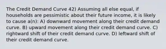 The Credit Demand Curve 42) Assuming all else equal, if households are pessimistic about their future income, it is likely to cause a(n): A) downward movement along their credit demand curve. B) upward movement along their credit demand curve. C) rightward shift of their credit demand curve. D) leftward shift of their credit demand curve.