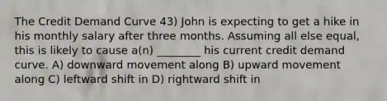 The Credit Demand Curve 43) John is expecting to get a hike in his monthly salary after three months. Assuming all else equal, this is likely to cause a(n) ________ his current credit demand curve. A) downward movement along B) upward movement along C) leftward shift in D) rightward shift in