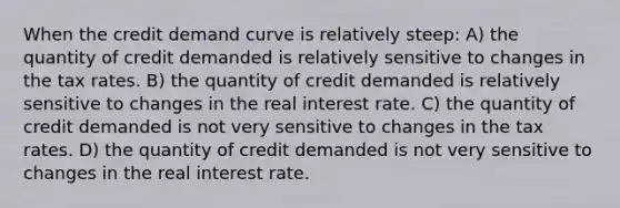 When the credit demand curve is relatively steep: A) the quantity of credit demanded is relatively sensitive to changes in the tax rates. B) the quantity of credit demanded is relatively sensitive to changes in the real interest rate. C) the quantity of credit demanded is not very sensitive to changes in the tax rates. D) the quantity of credit demanded is not very sensitive to changes in the real interest rate.