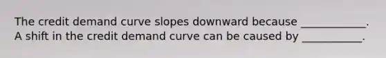 The credit demand curve slopes downward because​ ____________. A shift in the credit demand curve can be caused by​ ___________.