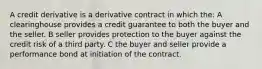 A credit derivative is a derivative contract in which the: A clearinghouse provides a credit guarantee to both the buyer and the seller. B seller provides protection to the buyer against the credit risk of a third party. C the buyer and seller provide a performance bond at initiation of the contract.