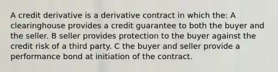 A credit derivative is a derivative contract in which the: A clearinghouse provides a credit guarantee to both the buyer and the seller. B seller provides protection to the buyer against the credit risk of a third party. C the buyer and seller provide a performance bond at initiation of the contract.