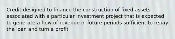 Credit designed to finance the construction of fixed assets associated with a particular investment project that is expected to generate a flow of revenue in future periods sufficient to repay the loan and turn a profit