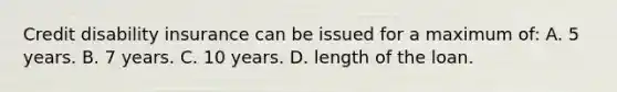 Credit disability insurance can be issued for a maximum of: A. 5 years. B. 7 years. C. 10 years. D. length of the loan.