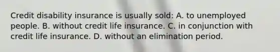 Credit disability insurance is usually sold: A. to unemployed people. B. without credit life insurance. C. in conjunction with credit life insurance. D. without an elimination period.