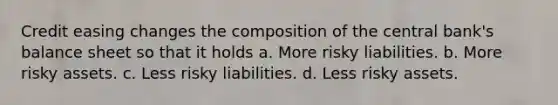 Credit easing changes the composition of the central bank's balance sheet so that it holds a. More risky liabilities. b. More risky assets. c. Less risky liabilities. d. Less risky assets.