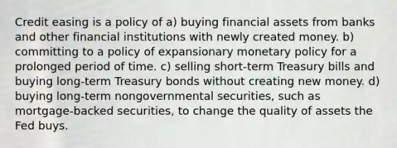 Credit easing is a policy of a) buying financial assets from banks and other financial institutions with newly created money. b) committing to a policy of expansionary monetary policy for a prolonged period of time. c) selling short-term Treasury bills and buying long-term Treasury bonds without creating new money. d) buying long-term nongovernmental securities, such as mortgage-backed securities, to change the quality of assets the Fed buys.