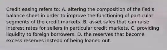 Credit easing refers​ to: A. altering the composition of the​ Fed's balance sheet in order to improve the functioning of particular segments of the credit markets. B. asset sales that can raise interest rates for sellers in particular credit markets. C. providing liquidity to foreign borrowers. D. the reserves that become excess reserves instead of being loaned out.