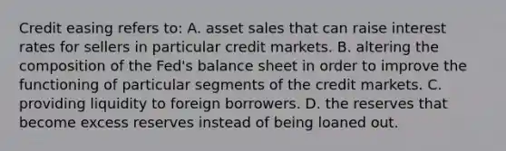 Credit easing refers​ to: A. asset sales that can raise interest rates for sellers in particular credit markets. B. altering the composition of the​ Fed's balance sheet in order to improve the functioning of particular segments of the credit markets. C. providing liquidity to foreign borrowers. D. the reserves that become excess reserves instead of being loaned out.