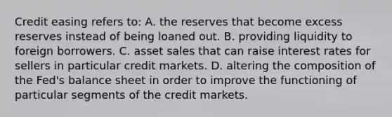 Credit easing refers​ to: A. the reserves that become excess reserves instead of being loaned out. B. providing liquidity to foreign borrowers. C. asset sales that can raise interest rates for sellers in particular credit markets. D. altering the composition of the​ Fed's balance sheet in order to improve the functioning of particular segments of the credit markets.